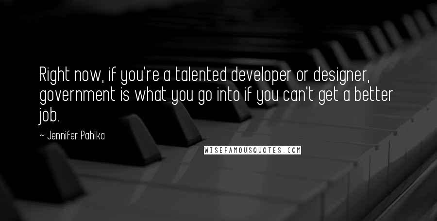 Jennifer Pahlka Quotes: Right now, if you're a talented developer or designer, government is what you go into if you can't get a better job.