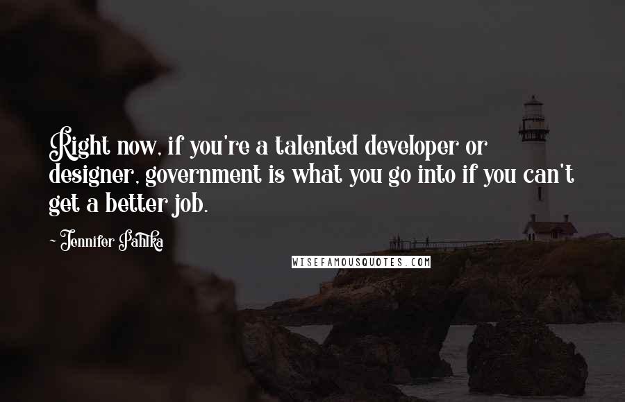 Jennifer Pahlka Quotes: Right now, if you're a talented developer or designer, government is what you go into if you can't get a better job.