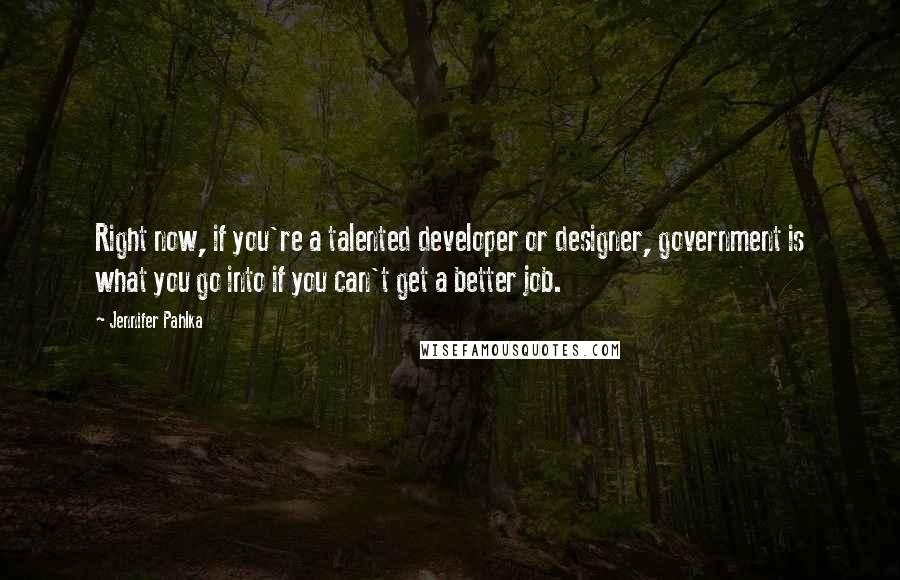 Jennifer Pahlka Quotes: Right now, if you're a talented developer or designer, government is what you go into if you can't get a better job.