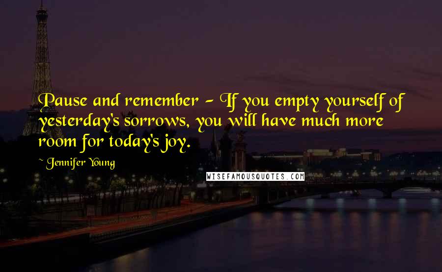 Jennifer Young Quotes: Pause and remember - If you empty yourself of yesterday's sorrows, you will have much more room for today's joy.