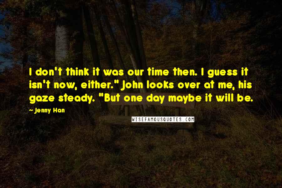 Jenny Han Quotes: I don't think it was our time then. I guess it isn't now, either." John looks over at me, his gaze steady. "But one day maybe it will be.