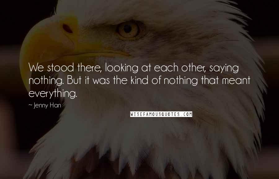 Jenny Han Quotes: We stood there, looking at each other, saying nothing. But it was the kind of nothing that meant everything.