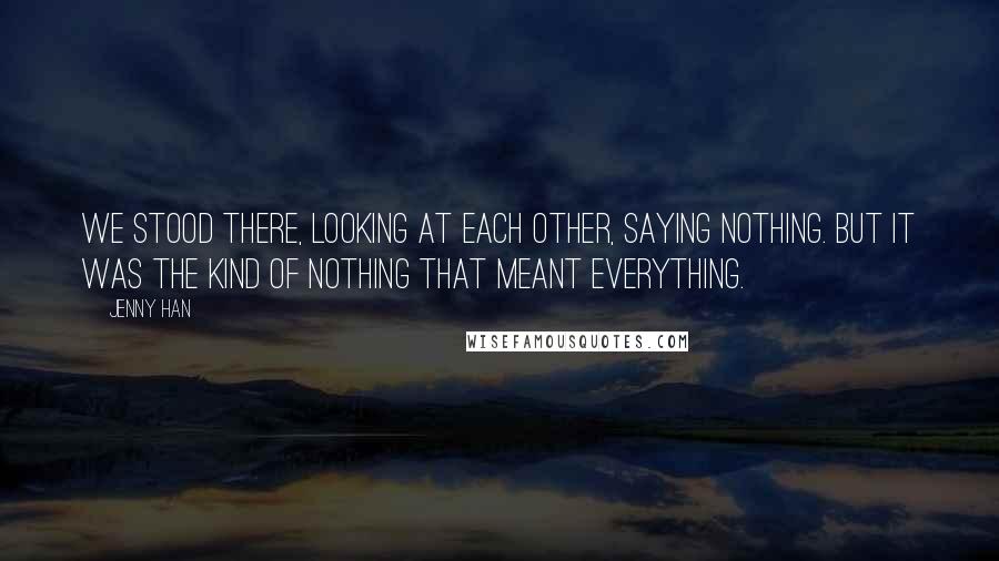 Jenny Han Quotes: We stood there, looking at each other, saying nothing. But it was the kind of nothing that meant everything.