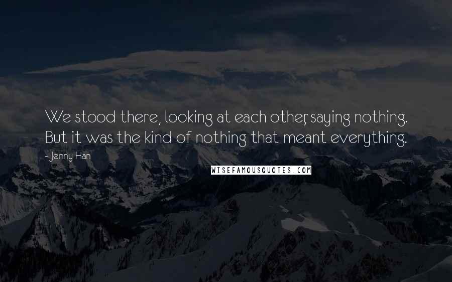 Jenny Han Quotes: We stood there, looking at each other, saying nothing. But it was the kind of nothing that meant everything.