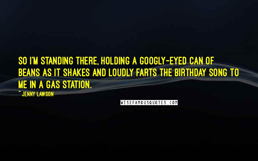 Jenny Lawson Quotes: So I'm standing there, holding a googly-eyed can of beans as it shakes and loudly farts the birthday song to me in a gas station.