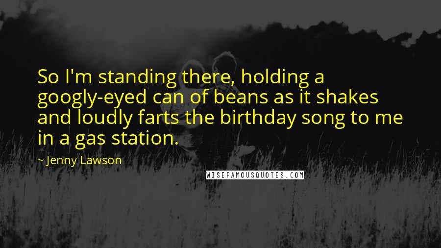 Jenny Lawson Quotes: So I'm standing there, holding a googly-eyed can of beans as it shakes and loudly farts the birthday song to me in a gas station.