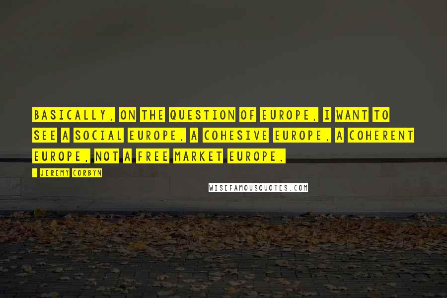 Jeremy Corbyn Quotes: Basically, on the question of Europe, I want to see a social Europe, a cohesive Europe, a coherent Europe, not a free market Europe.