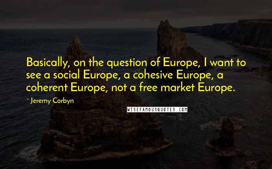 Jeremy Corbyn Quotes: Basically, on the question of Europe, I want to see a social Europe, a cohesive Europe, a coherent Europe, not a free market Europe.