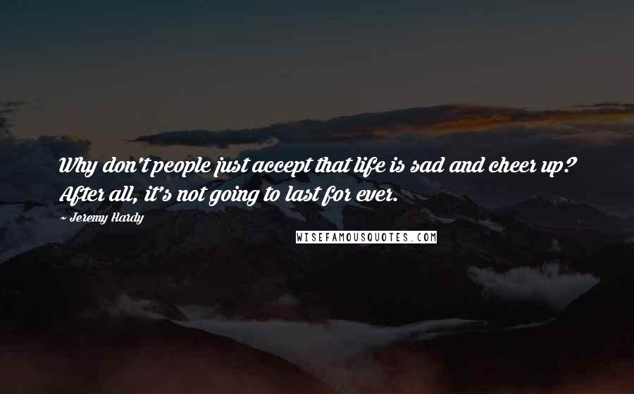 Jeremy Hardy Quotes: Why don't people just accept that life is sad and cheer up? After all, it's not going to last for ever.