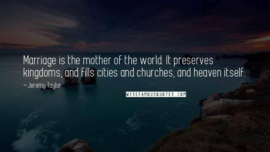 Jeremy Taylor Quotes: Marriage is the mother of the world. It preserves kingdoms, and fills cities and churches, and heaven itself.