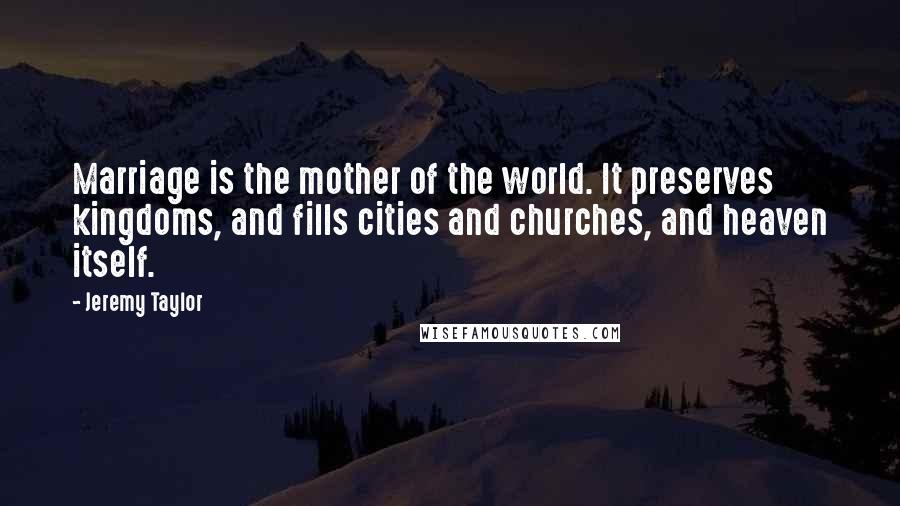 Jeremy Taylor Quotes: Marriage is the mother of the world. It preserves kingdoms, and fills cities and churches, and heaven itself.