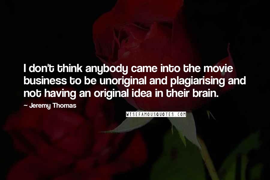 Jeremy Thomas Quotes: I don't think anybody came into the movie business to be unoriginal and plagiarising and not having an original idea in their brain.