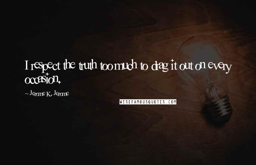 Jerome K. Jerome Quotes: I respect the truth too much to drag it out on every occasion.