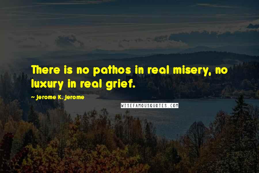 Jerome K. Jerome Quotes: There is no pathos in real misery, no luxury in real grief.