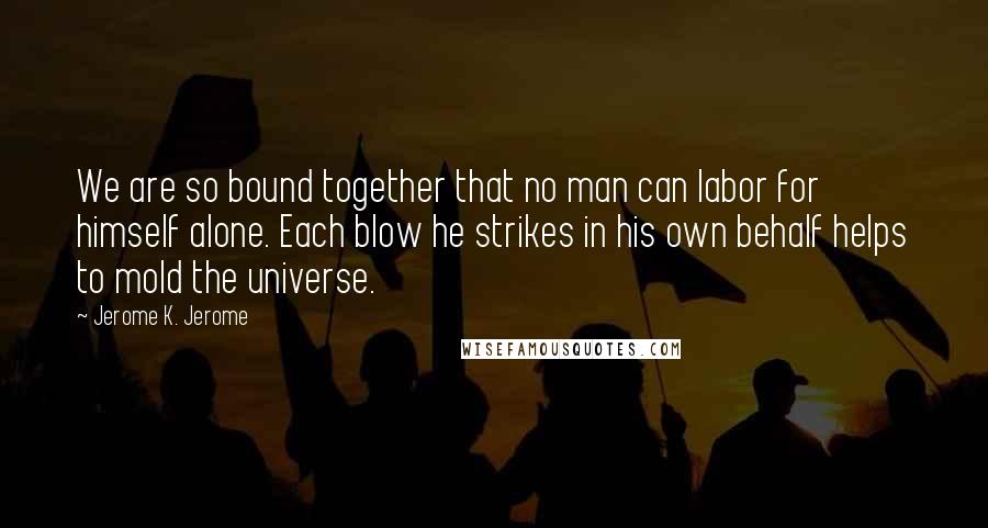 Jerome K. Jerome Quotes: We are so bound together that no man can labor for himself alone. Each blow he strikes in his own behalf helps to mold the universe.