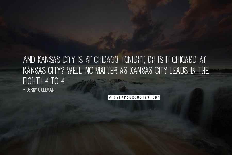 Jerry Coleman Quotes: And Kansas City is at Chicago tonight, or is it Chicago at Kansas City? Well, no matter as Kansas City leads in the eighth 4 to 4.