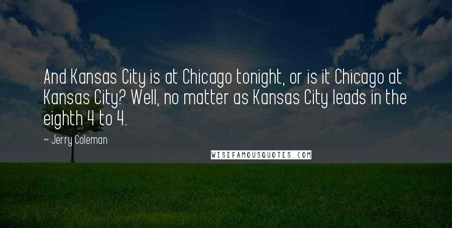 Jerry Coleman Quotes: And Kansas City is at Chicago tonight, or is it Chicago at Kansas City? Well, no matter as Kansas City leads in the eighth 4 to 4.