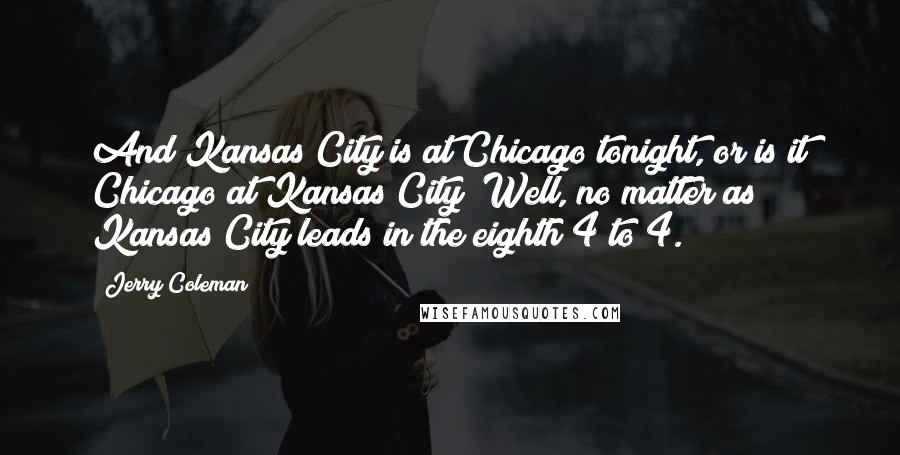 Jerry Coleman Quotes: And Kansas City is at Chicago tonight, or is it Chicago at Kansas City? Well, no matter as Kansas City leads in the eighth 4 to 4.