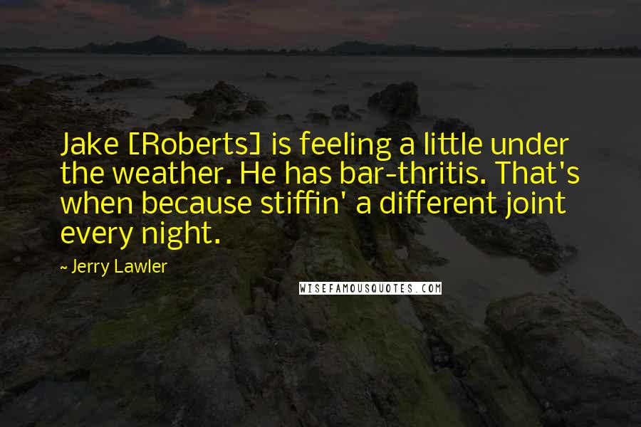 Jerry Lawler Quotes: Jake [Roberts] is feeling a little under the weather. He has bar-thritis. That's when because stiffin' a different joint every night.
