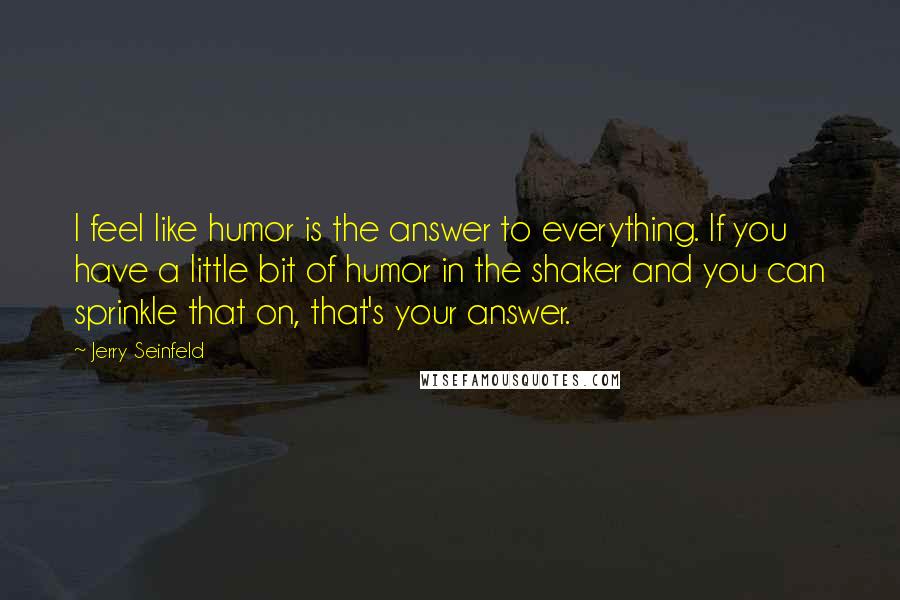 Jerry Seinfeld Quotes: I feel like humor is the answer to everything. If you have a little bit of humor in the shaker and you can sprinkle that on, that's your answer.