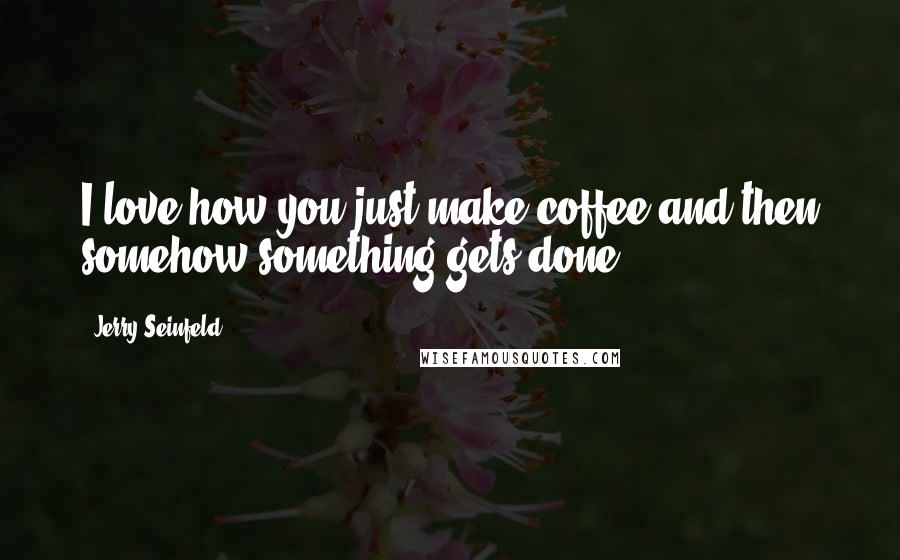 Jerry Seinfeld Quotes: I love how you just make coffee and then somehow something gets done.