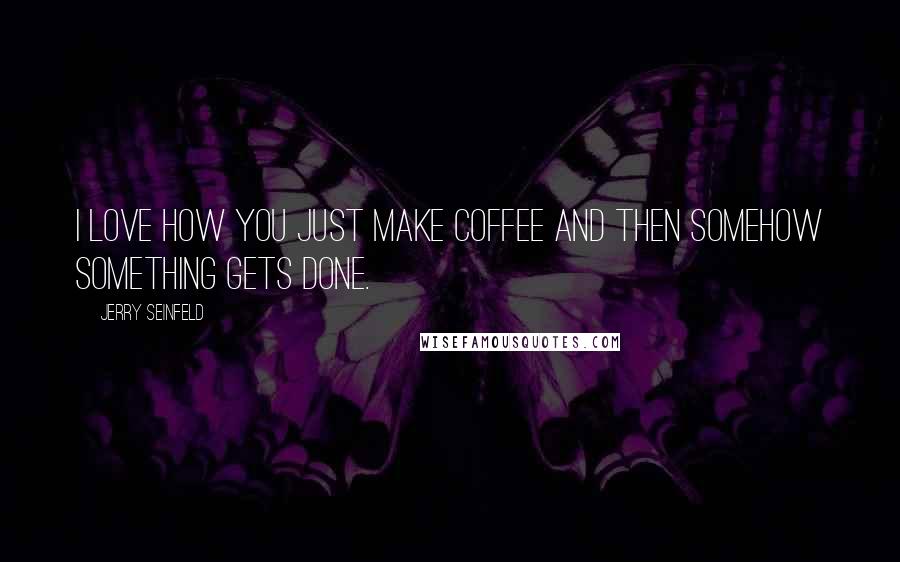 Jerry Seinfeld Quotes: I love how you just make coffee and then somehow something gets done.