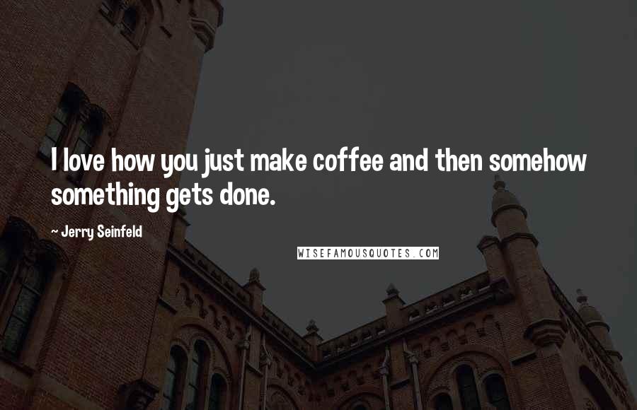 Jerry Seinfeld Quotes: I love how you just make coffee and then somehow something gets done.