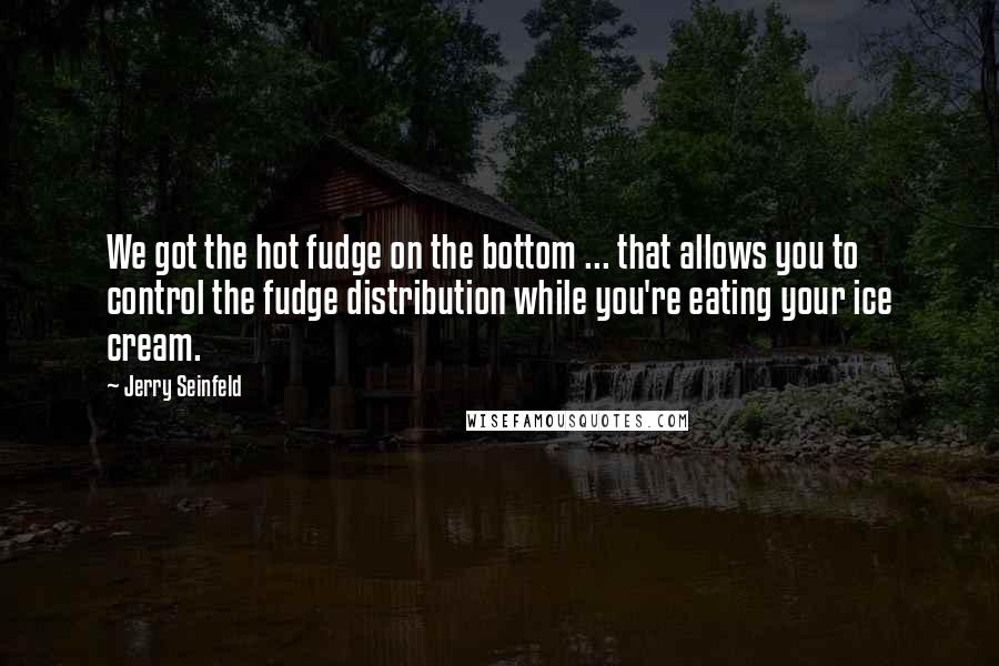 Jerry Seinfeld Quotes: We got the hot fudge on the bottom ... that allows you to control the fudge distribution while you're eating your ice cream.