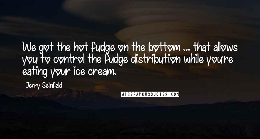 Jerry Seinfeld Quotes: We got the hot fudge on the bottom ... that allows you to control the fudge distribution while you're eating your ice cream.