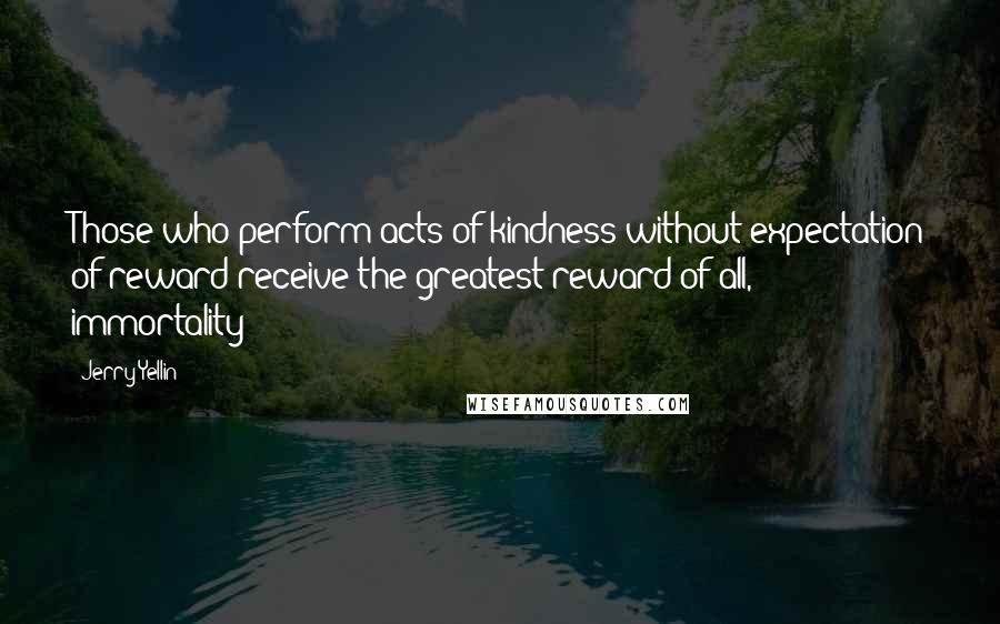 Jerry Yellin Quotes: Those who perform acts of kindness without expectation of reward receive the greatest reward of all, immortality