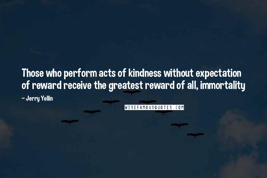 Jerry Yellin Quotes: Those who perform acts of kindness without expectation of reward receive the greatest reward of all, immortality