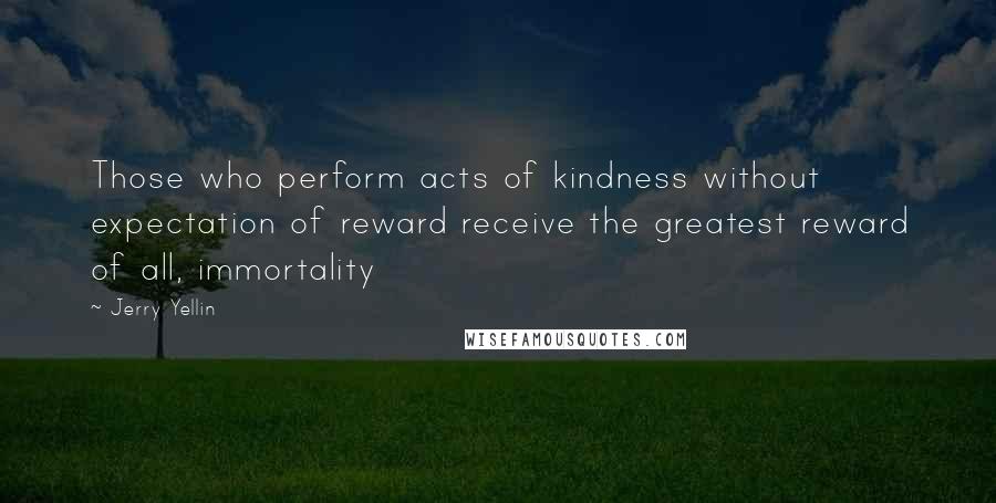 Jerry Yellin Quotes: Those who perform acts of kindness without expectation of reward receive the greatest reward of all, immortality