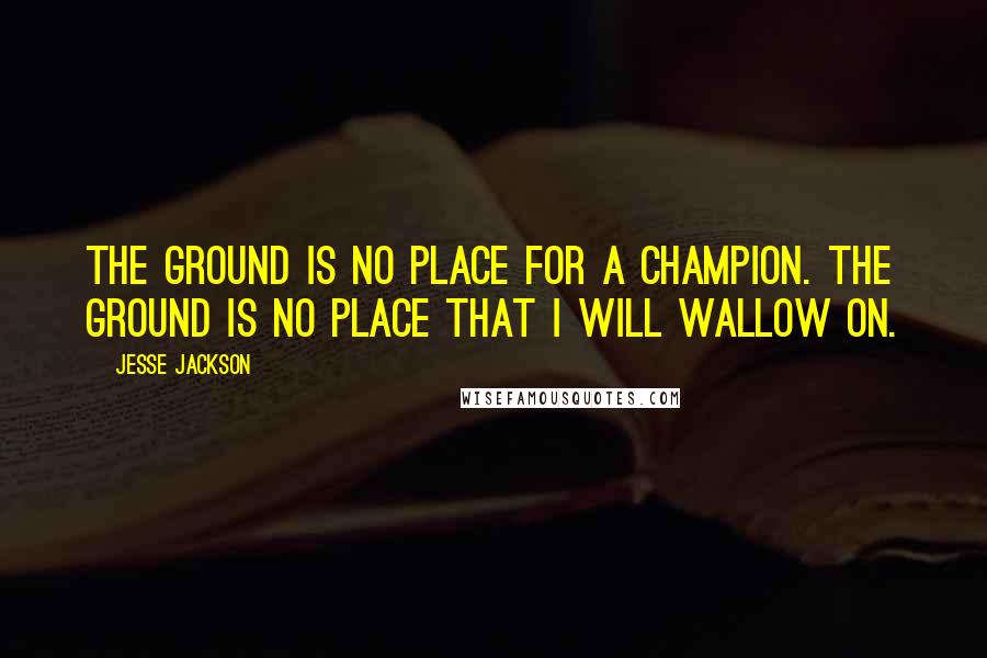 Jesse Jackson Quotes: The ground is no place for a champion. The ground is no place that I will wallow on.