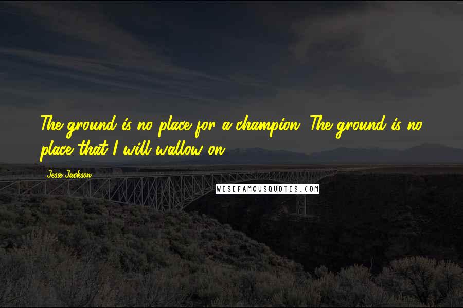 Jesse Jackson Quotes: The ground is no place for a champion. The ground is no place that I will wallow on.