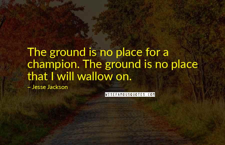 Jesse Jackson Quotes: The ground is no place for a champion. The ground is no place that I will wallow on.