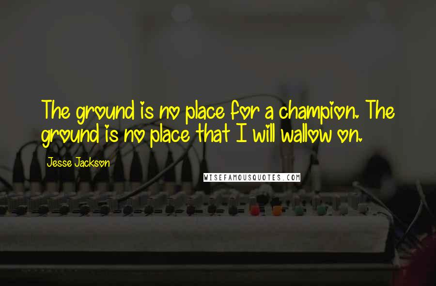 Jesse Jackson Quotes: The ground is no place for a champion. The ground is no place that I will wallow on.