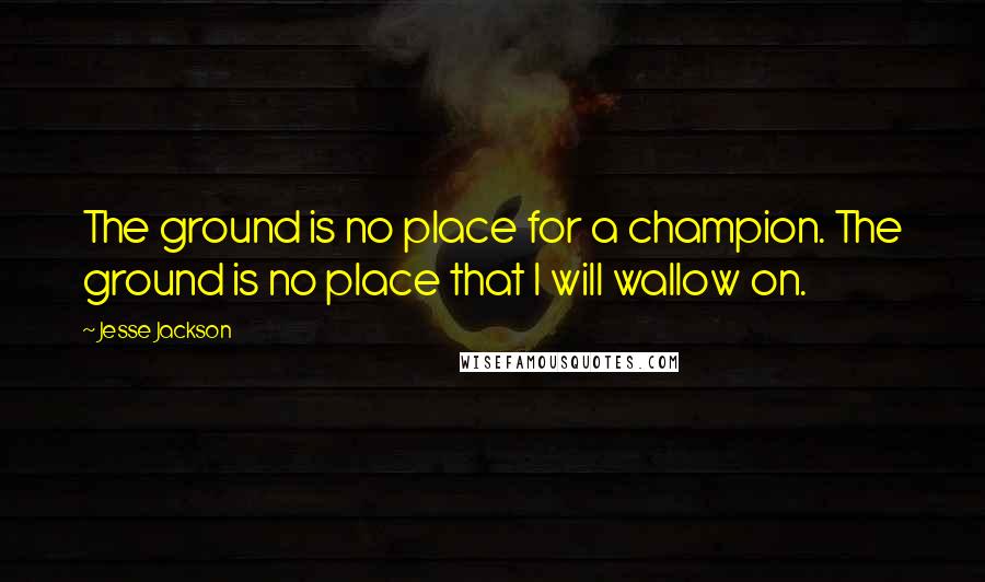 Jesse Jackson Quotes: The ground is no place for a champion. The ground is no place that I will wallow on.