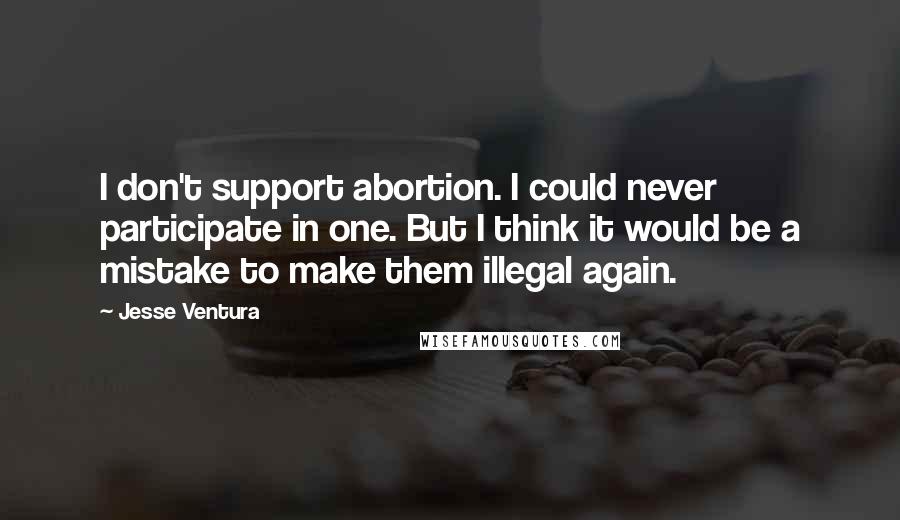 Jesse Ventura Quotes: I don't support abortion. I could never participate in one. But I think it would be a mistake to make them illegal again.