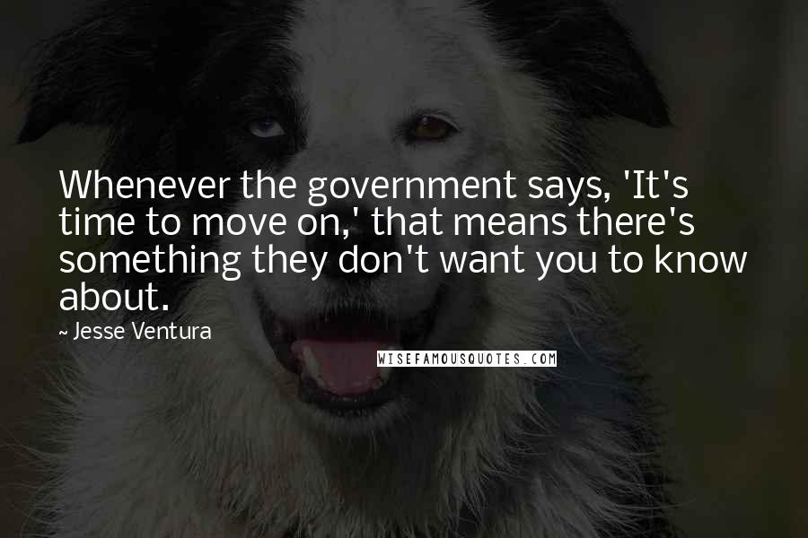 Jesse Ventura Quotes: Whenever the government says, 'It's time to move on,' that means there's something they don't want you to know about.