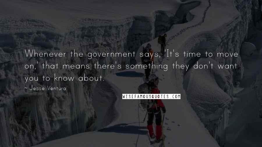 Jesse Ventura Quotes: Whenever the government says, 'It's time to move on,' that means there's something they don't want you to know about.