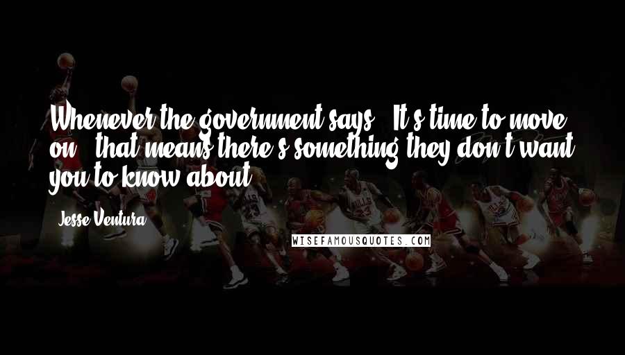 Jesse Ventura Quotes: Whenever the government says, 'It's time to move on,' that means there's something they don't want you to know about.