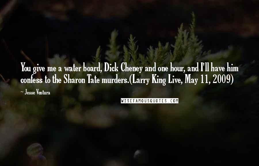 Jesse Ventura Quotes: You give me a water board, Dick Cheney and one hour, and I'll have him confess to the Sharon Tate murders.(Larry King Live, May 11, 2009)