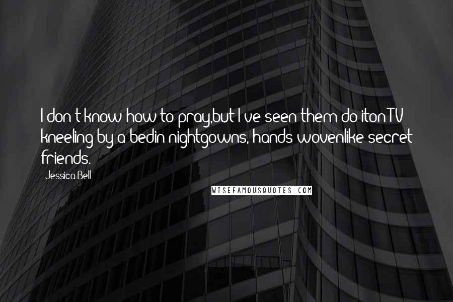 Jessica Bell Quotes: I don't know how to pray,but I've seen them do iton TV; kneeling by a bedin nightgowns, hands wovenlike secret friends.