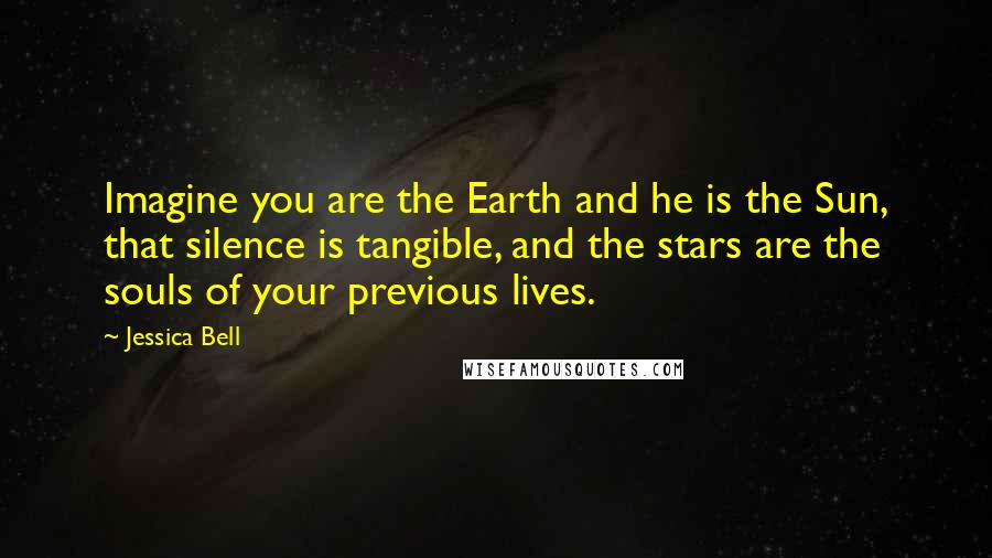 Jessica Bell Quotes: Imagine you are the Earth and he is the Sun, that silence is tangible, and the stars are the souls of your previous lives.