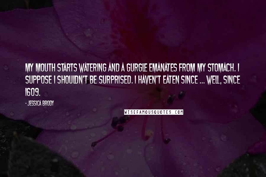 Jessica Brody Quotes: My mouth starts watering and a gurgle emanates from my stomach. I suppose I shouldn't be surprised. I haven't eaten since ... well, since 1609.