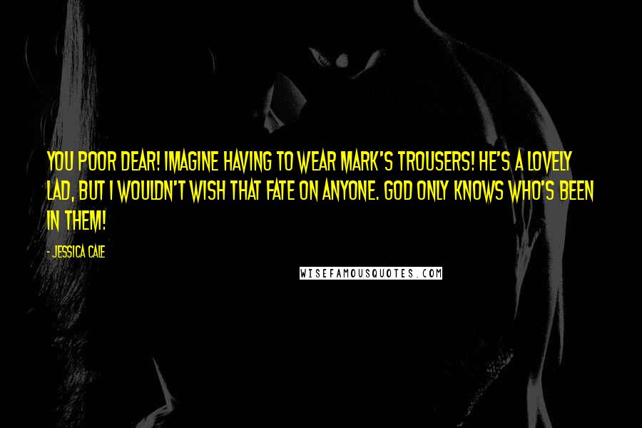Jessica Cale Quotes: You poor dear! Imagine having to wear Mark's trousers! He's a lovely lad, but I wouldn't wish that fate on anyone. God only knows who's been in them!