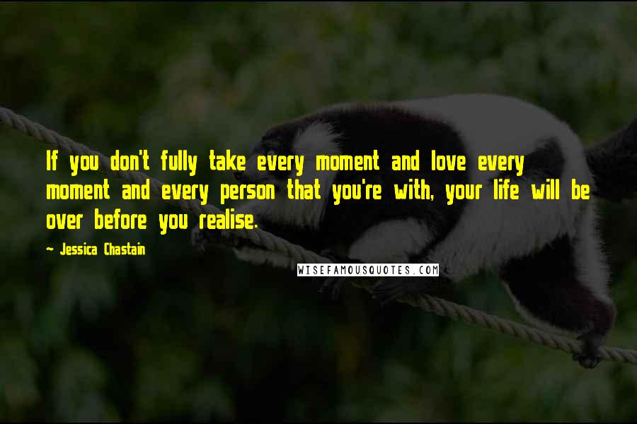 Jessica Chastain Quotes: If you don't fully take every moment and love every moment and every person that you're with, your life will be over before you realise.