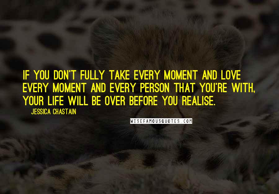 Jessica Chastain Quotes: If you don't fully take every moment and love every moment and every person that you're with, your life will be over before you realise.