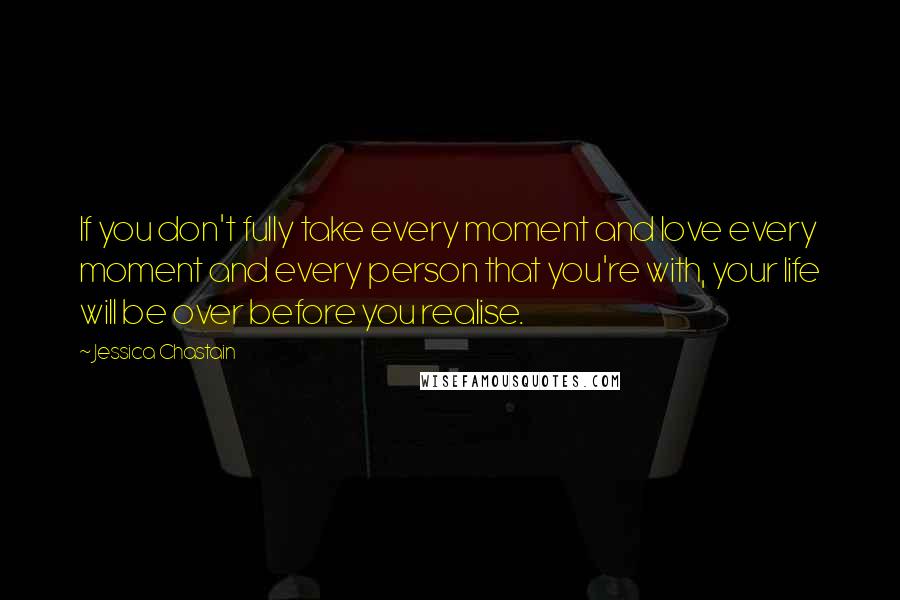 Jessica Chastain Quotes: If you don't fully take every moment and love every moment and every person that you're with, your life will be over before you realise.