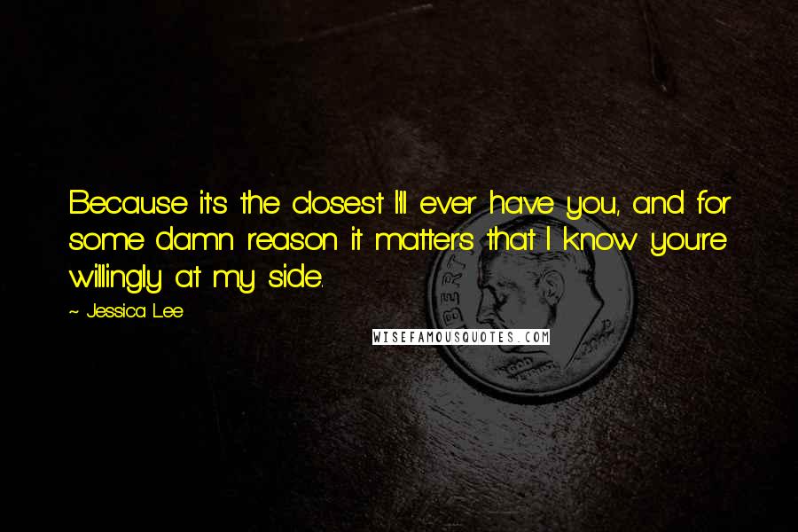 Jessica Lee Quotes: Because it's the closest I'll ever have you, and for some damn reason it matters that I know you're willingly at my side.